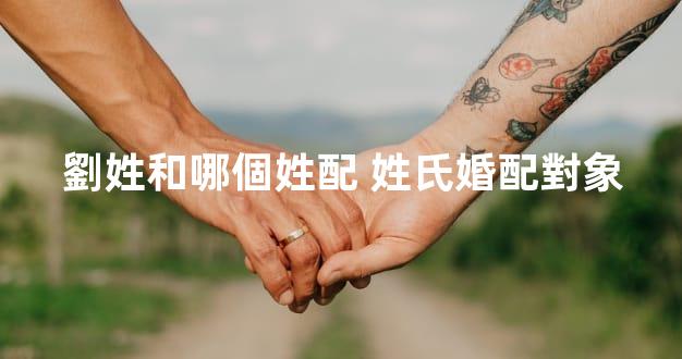 劉姓和哪個姓配 姓氏婚配對象